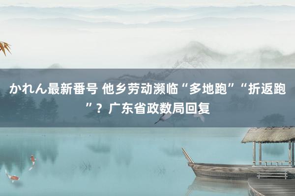 かれん最新番号 他乡劳动濒临“多地跑”“折返跑”？广东省政数局回复