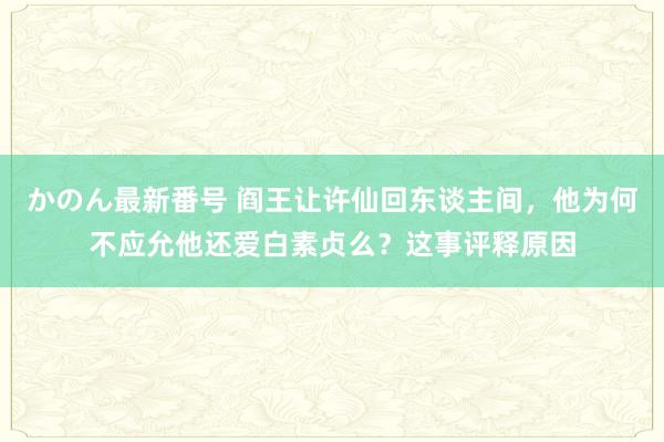 かのん最新番号 阎王让许仙回东谈主间，他为何不应允他还爱白素贞么？这事评释原因