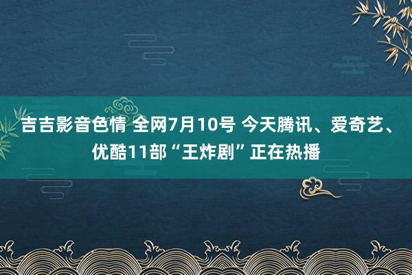 吉吉影音色情 全网7月10号 今天腾讯、爱奇艺、优酷11部“王炸剧”正在热播