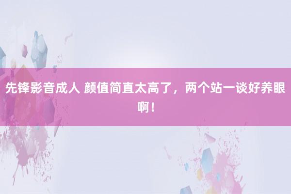 先锋影音成人 颜值简直太高了，两个站一谈好养眼啊！