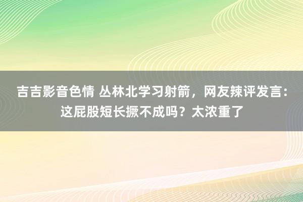 吉吉影音色情 丛林北学习射箭，网友辣评发言：这屁股短长撅不成吗？太浓重了