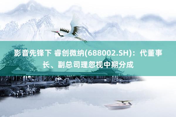 影音先锋下 睿创微纳(688002.SH)：代董事长、副总司理忽视中期分成