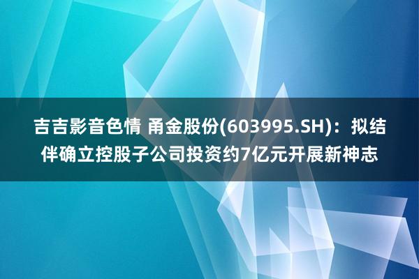 吉吉影音色情 甬金股份(603995.SH)：拟结伴确立控股子公司投资约7亿元开展新神志