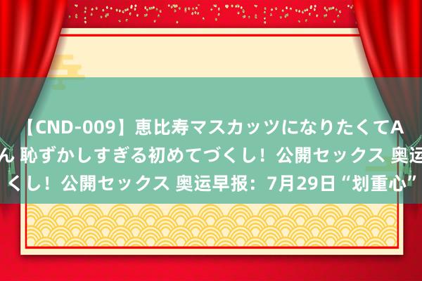 【CND-009】恵比寿マスカッツになりたくてAVデビューしたあみちゃん 恥ずかしすぎる初めてづくし！公開セックス 奥运早报：7月29日“划重心”