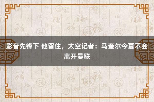 影音先锋下 他留住，太空记者：马奎尔今夏不会离开曼联