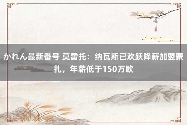 かれん最新番号 莫雷托：纳瓦斯已欢跃降薪加盟蒙扎，年薪低于150万欧