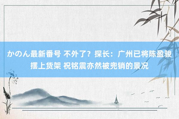 かのん最新番号 不外了？探长：广州已将陈盈骏摆上货架 祝铭震亦然被兜销的景况