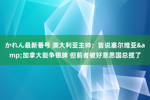 かれん最新番号 澳大利亚主帅：皆说塞尔维亚&加拿大能争银牌 但前者被好意思国总揽了