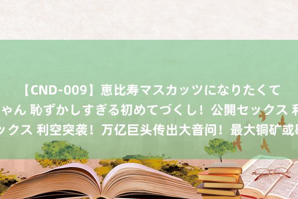 【CND-009】恵比寿マスカッツになりたくてAVデビューしたあみちゃん 恥ずかしすぎる初めてづくし！公開セックス 利空突袭！万亿巨头传出大音问！最大铜矿或歇工 铜价会怎么走？