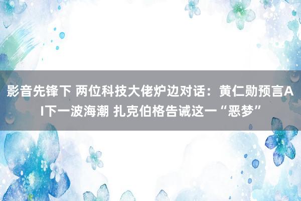 影音先锋下 两位科技大佬炉边对话：黄仁勋预言AI下一波海潮 扎克伯格告诫这一“恶梦”