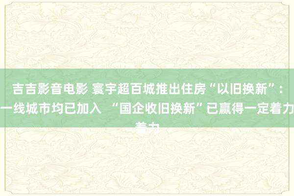 吉吉影音电影 寰宇超百城推出住房“以旧换新”：一线城市均已加入  “国企收旧换新”已赢得一定着力