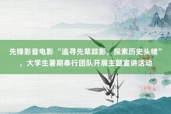 先锋影音电影 “追寻先辈踪影，探索历史头绪”，大学生暑期奉行团队开展主题宣讲活动