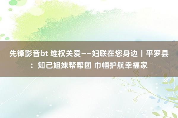 先锋影音bt 维权关爱——妇联在您身边丨平罗县：知己姐妹帮帮团 巾帼护航幸福家