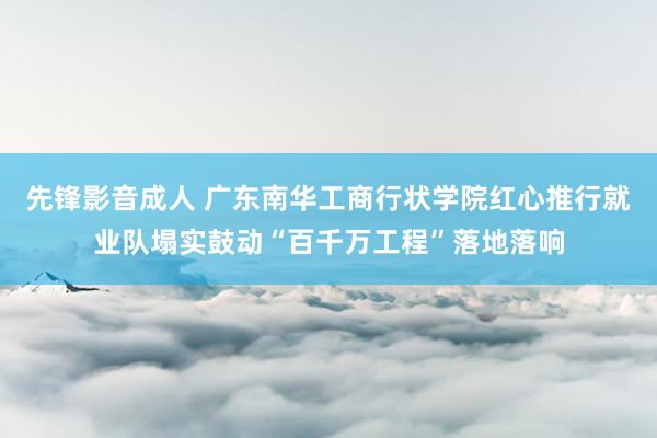 先锋影音成人 广东南华工商行状学院红心推行就业队塌实鼓动“百千万工程”落地落响