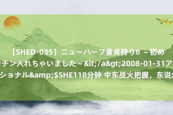 【SHED-035】ニューハーフ童貞狩り6 ～初めてオマ○コにオチンチン入れちゃいました～</a>2008-01-31アルファーインターナショナル&$SHE118分钟 中东战火把握，东说念主说念危急加重：外洋千里默背后的真相