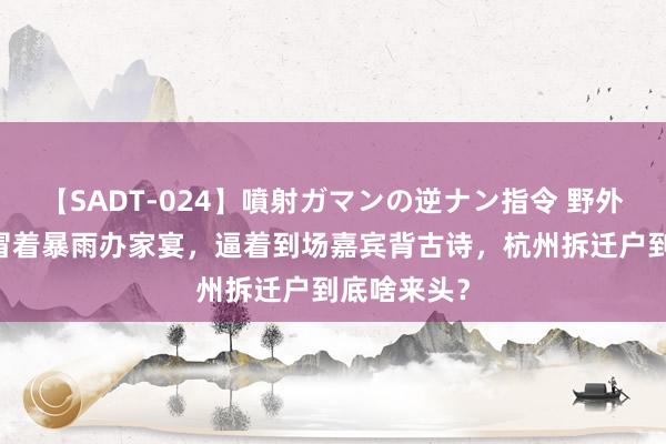 【SADT-024】噴射ガマンの逆ナン指令 野外浣腸悪戯 冒着暴雨办家宴，逼着到场嘉宾背古诗，杭州拆迁户到底啥来头？