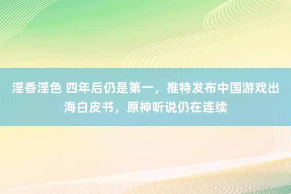 淫香淫色 四年后仍是第一，推特发布中国游戏出海白皮书，原神听说仍在连续