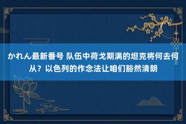 かれん最新番号 队伍中荷戈期满的坦克将何去何从？以色列的作念法让咱们豁然清朗