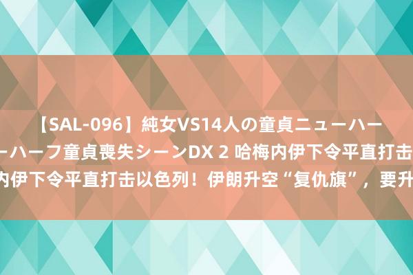 【SAL-096】純女VS14人の童貞ニューハーフ 二度と見れないニューハーフ童貞喪失シーンDX 2 哈梅内伊下令平直打击以色列！伊朗升空“复仇旗”，要升级芜乱？