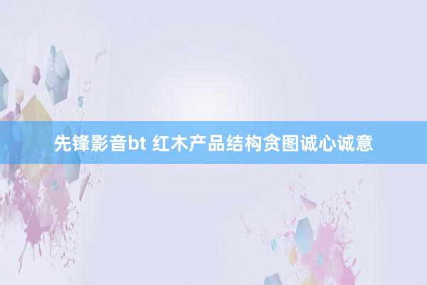 先锋影音bt 红木产品结构贪图诚心诚意