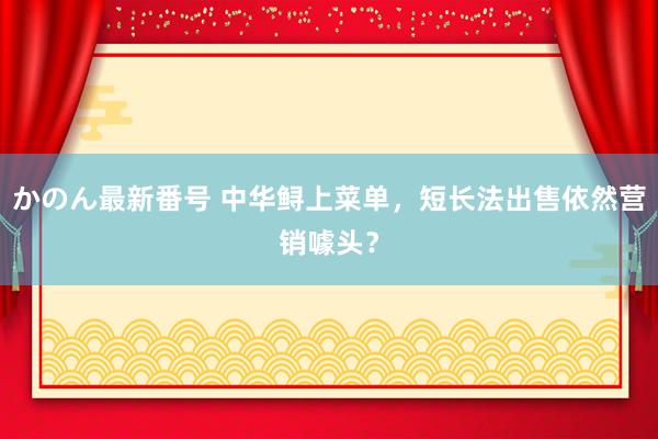 かのん最新番号 中华鲟上菜单，短长法出售依然营销噱头？