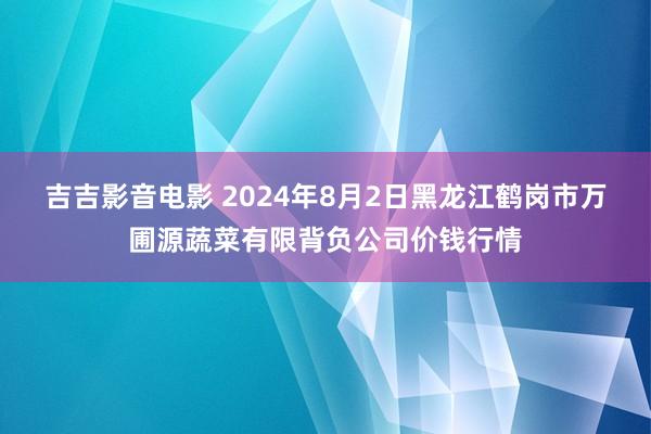 吉吉影音电影 2024年8月2日黑龙江鹤岗市万圃源蔬菜有限背负公司价钱行情