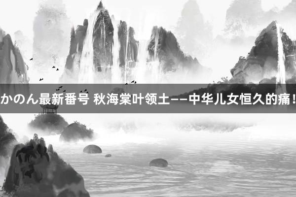 かのん最新番号 秋海棠叶领土——中华儿女恒久的痛！