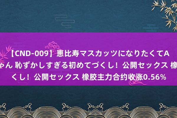 【CND-009】恵比寿マスカッツになりたくてAVデビューしたあみちゃん 恥ずかしすぎる初めてづくし！公開セックス 橡胶主力合约收涨0.56%