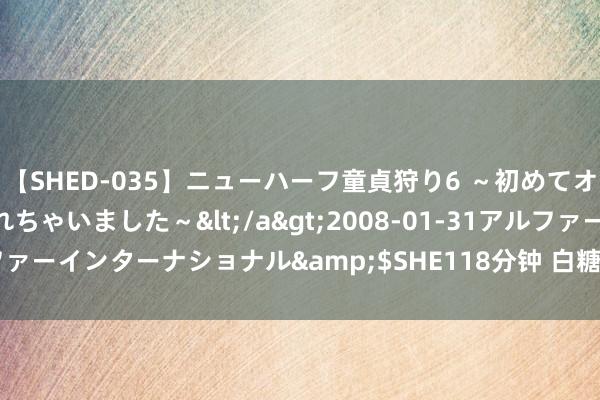 【SHED-035】ニューハーフ童貞狩り6 ～初めてオマ○コにオチンチン入れちゃいました～</a>2008-01-31アルファーインターナショナル&$SHE118分钟 白糖主力合约收涨0.32%