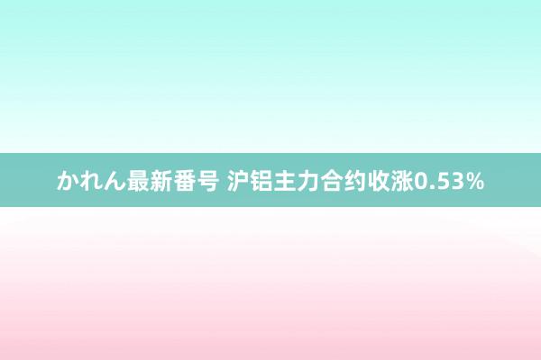 かれん最新番号 沪铝主力合约收涨0.53%