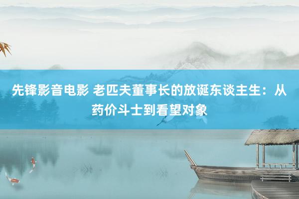 先锋影音电影 老匹夫董事长的放诞东谈主生：从药价斗士到看望对象