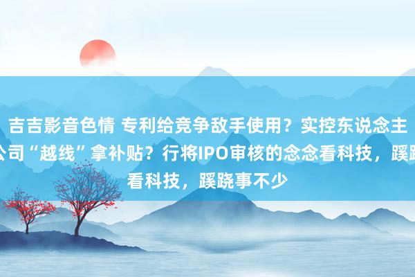 吉吉影音色情 专利给竞争敌手使用？实控东说念主爱妻帮公司“越线”拿补贴？行将IPO审核的念念看科技，蹊跷事不少