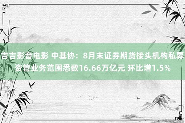 吉吉影音电影 中基协：8月末证券期货接头机构私募资管业务范围悉数16.66万亿元 环比增1.5%