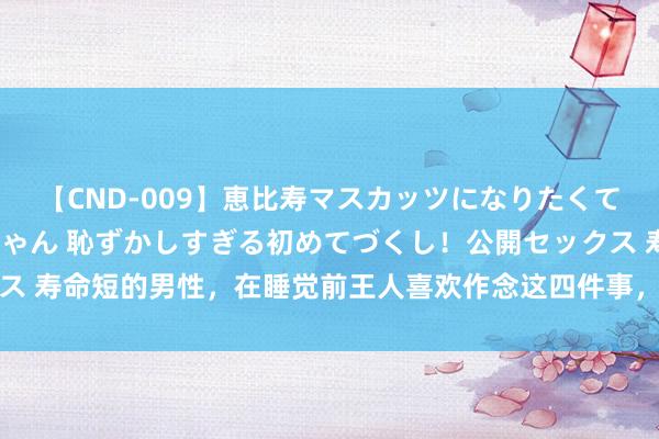 【CND-009】恵比寿マスカッツになりたくてAVデビューしたあみちゃん 恥ずかしすぎる初めてづくし！公開セックス 寿命短的男性，在睡觉前王人喜欢作念这四件事，若能改掉一件也可增寿