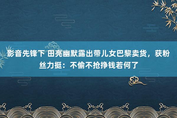 影音先锋下 田亮幽默露出带儿女巴黎卖货，获粉丝力挺：不偷不抢挣钱若何了