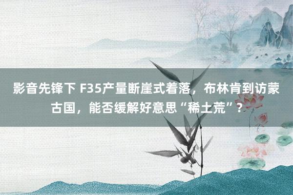 影音先锋下 F35产量断崖式着落，布林肯到访蒙古国，能否缓解好意思“稀土荒”？