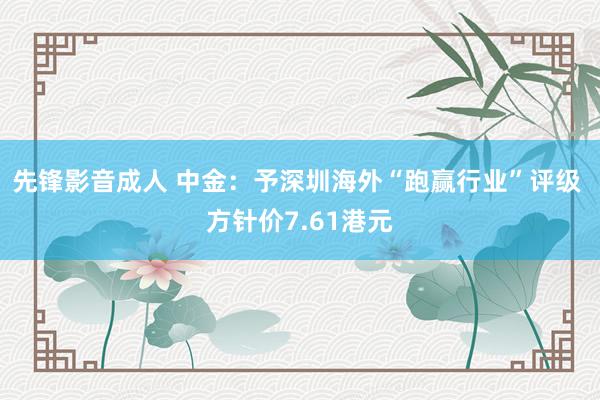 先锋影音成人 中金：予深圳海外“跑赢行业”评级 方针价7.61港元