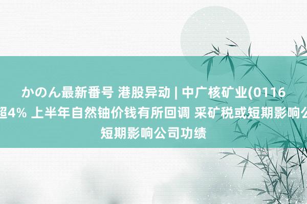 かのん最新番号 港股异动 | 中广核矿业(01164)现跌超4% 上半年自然铀价钱有所回调 采矿税或短期影响公司功绩