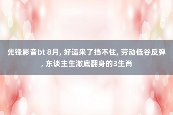 先锋影音bt 8月， 好运来了挡不住， 劳动低谷反弹， 东谈主生澈底翻身的3生肖