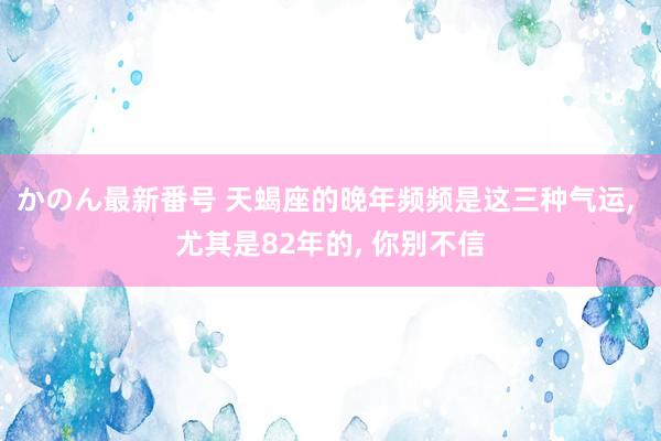 かのん最新番号 天蝎座的晚年频频是这三种气运， 尤其是82年的， 你别不信