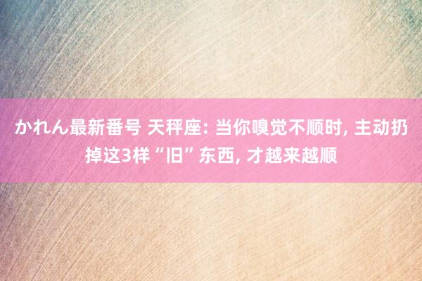 かれん最新番号 天秤座: 当你嗅觉不顺时， 主动扔掉这3样“旧”东西， 才越来越顺