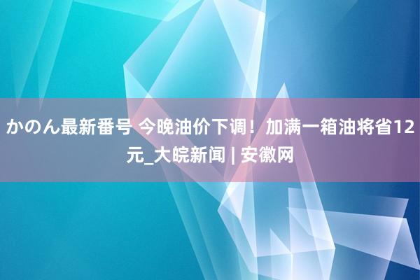 かのん最新番号 今晚油价下调！加满一箱油将省12元_大皖新闻 | 安徽网