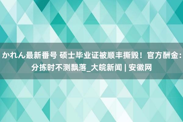 かれん最新番号 硕士毕业证被顺丰撕毁！官方酬金：分拣时不测飘落_大皖新闻 | 安徽网