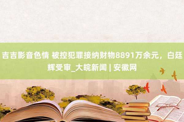 吉吉影音色情 被控犯罪接纳财物8891万余元，白廷辉受审_大皖新闻 | 安徽网