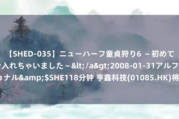 【SHED-035】ニューハーフ童貞狩り6 ～初めてオマ○コにオチンチン入れちゃいました～</a>2008-01-31アルファーインターナショナル&$SHE118分钟 亨鑫科技(01085.HK)将于8月23日举行董事会会议以审批中期事迹