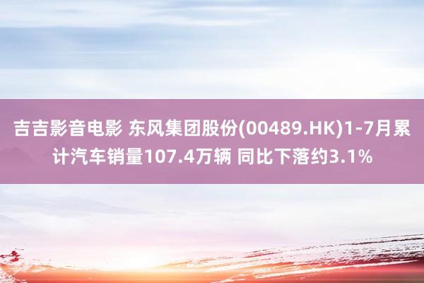 吉吉影音电影 东风集团股份(00489.HK)1-7月累计汽车销量107.4万辆 同比下落约3.1%