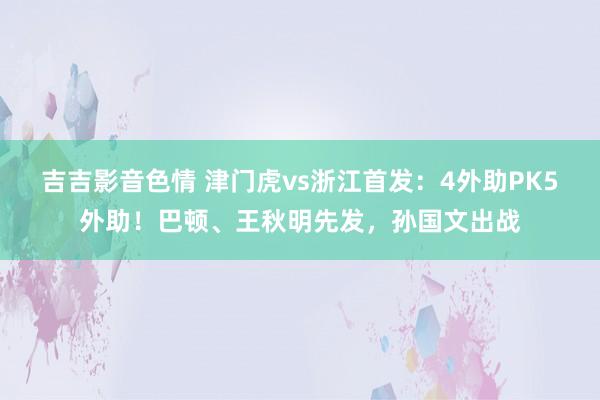 吉吉影音色情 津门虎vs浙江首发：4外助PK5外助！巴顿、王秋明先发，孙国文出战