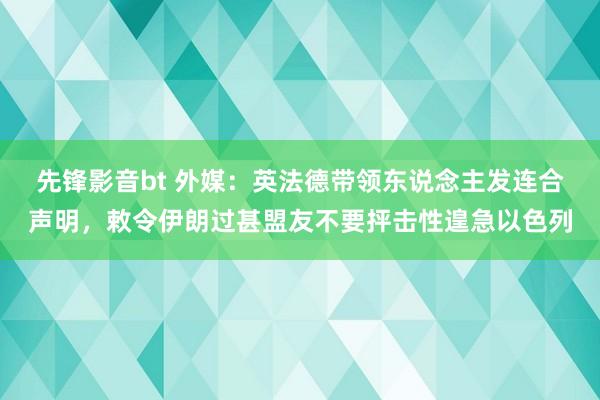 先锋影音bt 外媒：英法德带领东说念主发连合声明，敕令伊朗过甚盟友不要抨击性遑急以色列