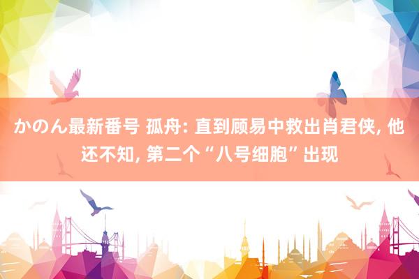 かのん最新番号 孤舟: 直到顾易中救出肖君侠， 他还不知， 第二个“八号细胞”出现