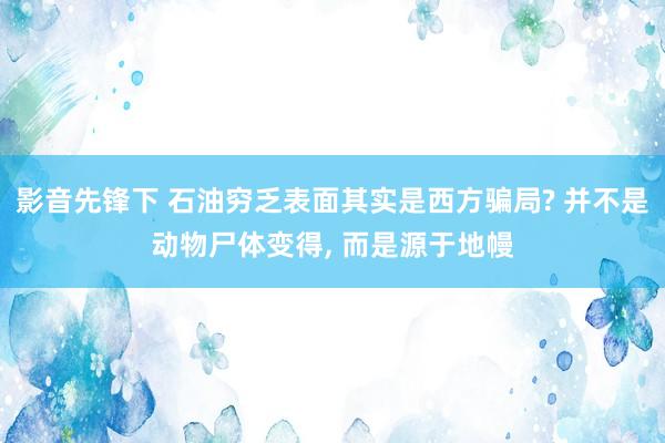 影音先锋下 石油穷乏表面其实是西方骗局? 并不是动物尸体变得， 而是源于地幔